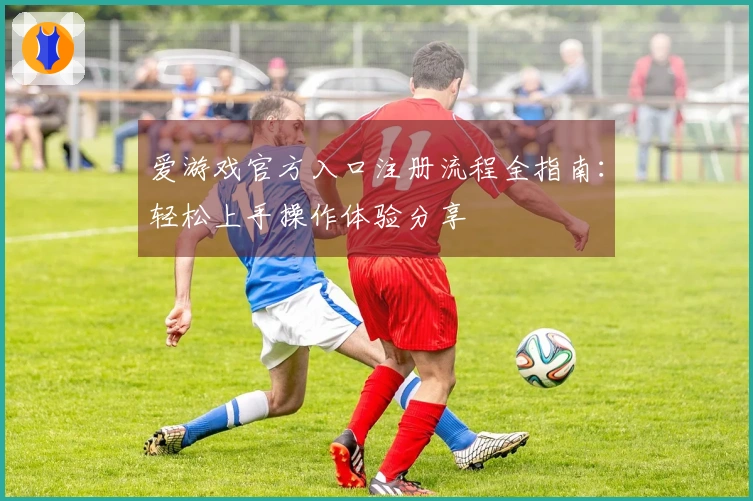 爱游戏官方入口注册流程全指南：轻松上手操作体验分享