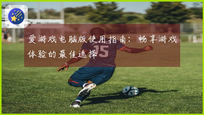 爱游戏电脑版使用指南：畅享游戏体验的最佳选择