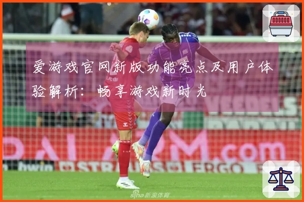 爱游戏官网新版功能亮点及用户体验解析：畅享游戏新时光